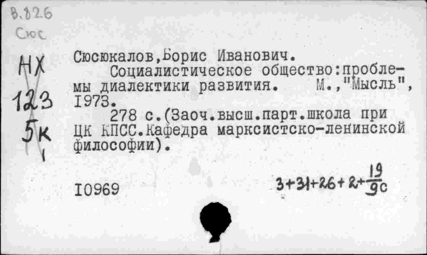 ﻿^х
5к
Сюсюкалов,Борис Иванович.
Социалистическое общество:проблемы диалектики развития. М.,"мысль" 1973.
278 с.(Заоч.высш.парт.школа при ЦК КПСС.Кафедра марксистско-ленинской философии).
Ю969